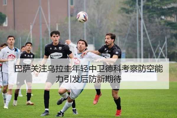 巴萨关注乌拉圭年轻中卫德科考察防空能力引发后防新期待